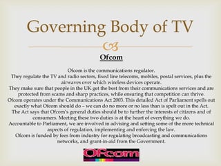 Governing Body of TV

Ofcom

Ofcom is the communications regulator.
They regulate the TV and radio sectors, fixed line telecoms, mobiles, postal services, plus the
airwaves over which wireless devices operate.
They make sure that people in the UK get the best from their communications services and are
protected from scams and sharp practices, while ensuring that competition can thrive.
Ofcom operates under the Communications Act 2003. This detailed Act of Parliament spells out
exactly what Ofcom should do – we can do no more or no less than is spelt out in the Act.
The Act says that Ofcom’s general duties should be to further the interests of citizens and of
consumers. Meeting these two duties is at the heart of everything we do.
Accountable to Parliament, we are involved in advising and setting some of the more technical
aspects of regulation, implementing and enforcing the law.
Ofcom is funded by fees from industry for regulating broadcasting and communications
networks, and grant-in-aid from the Government.

 