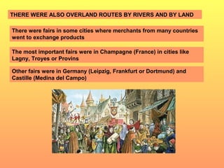 THERE WERE ALSO OVERLAND ROUTES BY RIVERS AND BY LAND 
There were fairs in some cities where merchants from many countries 
went to exchange products 
The most important fairs were in Champagne (France) in cities like 
Lagny, Troyes or Provins 
Other fairs were in Germany (Leipzig, Frankfurt or Dortmund) and 
Castille (Medina del Campo) 
 