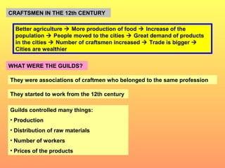 CRAFTSMEN IN THE 12th CENTURY 
Better agriculture  More production of food  Increase of the 
population  People moved to the cities  Great demand of products 
in the cities  Number of craftsmen increased  Trade is bigger  
Cities are wealthier 
WHAT WERE THE GUILDS? 
They were associations of craftmen who belonged to the same profession 
They started to work from the 12th century 
Guilds controlled many things: 
• Production 
• Distribution of raw materials 
• Number of workers 
• Prices of the products 
 