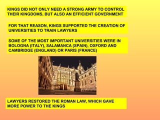 KINGS DID NOT ONLY NEED A STRONG ARMY TO CONTROL 
THEIR KINGDOMS, BUT ALSO AN EFFICIENT GOVERNMENT 
FOR THAT REASON, KINGS SUPPORTED THE CREATION OF 
UNIVERSITIES TO TRAIN LAWYERS 
SOME OF THE MOST IMPORTANT UNIVERSITIES WERE IN 
BOLOGNA (ITALY), SALAMANCA (SPAIN), OXFORD AND 
CAMBRIDGE (ENGLAND) OR PARIS (FRANCE) 
LAWYERS RESTORED THE ROMAN LAW, WHICH GAVE 
MORE POWER TO THE KINGS 
 
