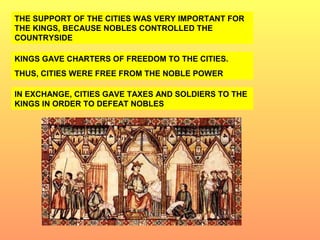 THE SUPPORT OF THE CITIES WAS VERY IMPORTANT FOR 
THE KINGS, BECAUSE NOBLES CONTROLLED THE 
COUNTRYSIDE 
KINGS GAVE CHARTERS OF FREEDOM TO THE CITIES. 
THUS, CITIES WERE FREE FROM THE NOBLE POWER 
IN EXCHANGE, CITIES GAVE TAXES AND SOLDIERS TO THE 
KINGS IN ORDER TO DEFEAT NOBLES 
 