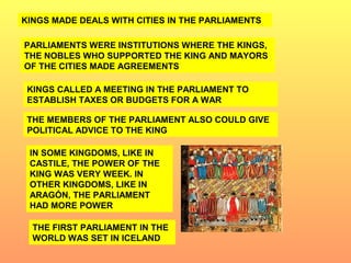 KINGS MADE DEALS WITH CITIES IN THE PARLIAMENTS 
PARLIAMENTS WERE INSTITUTIONS WHERE THE KINGS, 
THE NOBLES WHO SUPPORTED THE KING AND MAYORS 
OF THE CITIES MADE AGREEMENTS 
KINGS CALLED A MEETING IN THE PARLIAMENT TO 
ESTABLISH TAXES OR BUDGETS FOR A WAR 
THE MEMBERS OF THE PARLIAMENT ALSO COULD GIVE 
POLITICAL ADVICE TO THE KING 
IN SOME KINGDOMS, LIKE IN 
CASTILE, THE POWER OF THE 
KING WAS VERY WEEK. IN 
OTHER KINGDOMS, LIKE IN 
ARAGÓN, THE PARLIAMENT 
HAD MORE POWER 
THE FIRST PARLIAMENT IN THE 
WORLD WAS SET IN ICELAND 
 