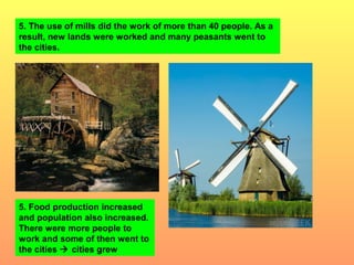 5. The use of mills did the work of more than 40 people. As a 
result, new lands were worked and many peasants went to 
the cities. 
5. Food production increased 
and population also increased. 
There were more people to 
work and some of then went to 
the cities  cities grew 
 