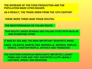 THE INCREASE OF THE FOOD PRODUCTION AND THE 
POPULATION MADE CITIES BIGGER. 
AS A RESULT, THE TRADE GREW FROM THE 12TH CENTURY 
THERE WERE THREE MAIN TRADE ROUTES: 
THE MEDITERRANEAN OR ITALIAN ROUTE 
THIS ROUTE LINKED SPANISH AND ITALIAN CITIES WITH MUSLIM 
AND BYZANTINE CITIES 
IT WAS BY SEA AND THE MAIN IMPORTANT SEAPORTS WERE: 
CADIZ, VALENCIA, BARCELONA, MARSEILLE, GEONOA, NAPLES, 
VENICE, CONSTANTINOPLE, ANTIOCH AND TREBIZOND 
THE WESTERN EUROPEAN MERCHANTS IMPORTED LUXURY 
ITEMS AND FURS AND THEY EXPORTED CLOTH (MAINLY 
LEATHER), WHEAT AND WEAPONS 
 