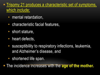  Trisomy 21 produces a characteristic set of symptoms,
which include:
• mental retardation,
• characteristic facial features,
• short stature,
• heart defects,
• susceptibility to respiratory infections, leukemia,
and Alzheimer’s disease, and
• shortened life span.
 The incidence increases with the age of the mother.
 