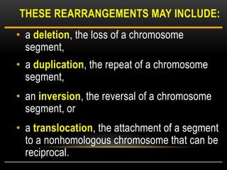 • a deletion, the loss of a chromosome
segment,
• a duplication, the repeat of a chromosome
segment,
• an inversion, the reversal of a chromosome
segment, or
• a translocation, the attachment of a segment
to a nonhomologous chromosome that can be
reciprocal.
THESE REARRANGEMENTS MAY INCLUDE:
 
