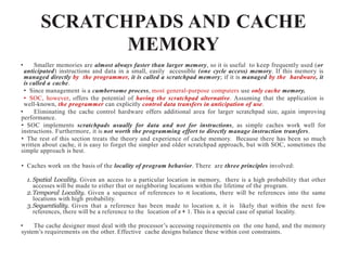 SCRATCHPADS AND CACHE
MEMORY
• Smaller memories are almost always faster than larger memory, so it is useful to keep frequently used (or
anticipated) instructions and data in a small, easily accessible (one cycle access) memory. If this memory is
managed directly by the programmer, it is called a scratchpad memory; if it is managed by the hardware, it
is called a cache.
• Since management is a cumbersome process, most general-purpose computers use only cache memory.
• SOC, however, offers the potential of having the scratchpad alternative. Assuming that the application is
well-known, the programmer can explicitly control data transfers in anticipation of use.
• Eliminating the cache control hardware offers additional area for larger scratchpad size, again improving
performance.
• SOC implements scratchpads usually for data and not for instructions, as simple caches work well for
instructions. Furthermore, it is not worth the programming effort to directly manage instruction transfers.
• The rest of this section treats the theory and experience of cache memory. Because there has been so much
written about cache, it is easy to forget the simpler and older scratchpad approach, but with SOC, sometimes the
simple approach is best.
• Caches work on the basis of the locality of program behavior. There are three principles involved:
1. Spatial Locality. Given an access to a particular location in memory, there is a high probability that other
accesses will be made to either that or neighboring locations within the lifetime of the program.
2.Temporal Locality. Given a sequence of references to n locations, there will be references into the same
locations with high probability.
3.Sequentiality. Given that a reference has been made to location s, it is likely that within the next few
references, there will be a reference to the location of s + 1. This is a special case of spatial locality.
• The cache designer must deal with the processor’s accessing requirements on the one hand, and the memory
system’s requirements on the other. Effective cache designs balance these within cost constraints.
 