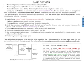 BASIC NOTIONS
• Processor references contained in the cache are called cache hits.
• Processor references not found in the cache are called cache misses.
• On a cache miss, the cache fetches the missing data from memory and places it in the cache.
• Usually, the cache fetches an associated region of memory called the line. The line consists of one or more physical
words accessed from a higher-level cache or main memory. The physical word is the basic unit of access to the memory.
• The processor–cache interface has a number(6) of parameters. Those that directly affect processor performance (Figure
4.4) include the following 6 parameters :
1. Physical word—unit of transfer between processor and cache. Typical physical word sizes:
• 2–4 bytes—minimum, used in small core-type processors
• 8 bytes and larger—multiple instruction issue processors (superscalar)
2. Block size (sometimes called line)—usually the basic unit of transfer between cache and memory. It consists of n
physical words transferred from the main memory via the bus.
3. Access time for a cache hit—this is a property of the cache size and organization.
4. Access time for a cache miss—property of the memory and bus.
5. Time to compute a real address given a virtual address (not-in-translation look aside buffer [TLB] time)—property of the
address translation facility.
6. Number of processor requests per cycle.
Cache performance is measured by the miss rate or the probability that a reference made to the cache is not found. The miss
rate times the miss time is the delay penalty due to the cache miss. In simple processors, the processor stalls on a cache miss.
IS CACHE A PART OF THE PROCESSOR?
For many IP designs, t h e f i r s t - l e v e l c a c h e i s
i n t e g r a t e d i n t o t h e p r o c e s s o r d e s i g n , so what
and why do we need to know cache details? The most obvious answer
is that an SOC consists of multiple processors that must share
memory, usually through a second-level cache. Moreover, the details
of the first-level cache may be essential in achieving memory
consistency and proper program operation. So for our purpose, the cache
is a separate, important piece of the SOC. We design the SOC memory
hierarchy, not an isolated cache.
 