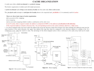 CACHE ORGANIZATION
A cache uses either a fetch-on-demand or a prefetch strategy.
The former organization is widely used with simple processors.
A fetch-on-demand cache brings a new memory locality into the cache only when a miss occurs.
The pre-fetch cache attempts to anticipate the locality about to be requested and pre-fetches it. It is commonly used in I-caches.
There are three basic types of cache organization:
fully associative (FA) mapping
direct mapping,
and set associative mapping (which is really a combination of the other two).
In an FA cache, when a request is made, the address is compared (COMP) to the addresses of all entries in the directory.
If the requested address is found (a directory hit), the corresponding location in the cache is fetched; otherwise, a miss occurs.
• In a direct-mapped cache, the lower-order line address bits access the directory (index bits in Figure 4.8). Since multiple line addresses map into the
same location in the cache directory, the upper line address bits (tag bits) must be compared to the directory address to validate a hit. If a
comparison is not valid, the result is a miss. The advantage of the direct-mapped cache is that a reference to the cache array itself can be made
simultaneously withthe access to thedirectory.
 