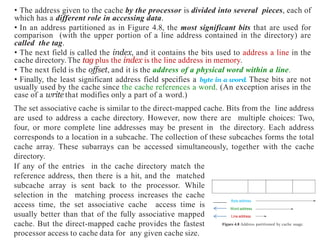 • The address given to the cache by the processor is divided into several pieces, each of
which has a different role in accessing data.
• In an address partitioned as in Figure 4.8, the most significant bits that are used for
comparison (with the upper portion of a line address contained in the directory) are
called the tag.
• The next field is called the index, and it contains the bits used to address a line in the
cache directory.The tag plus the index is the line address in memory.
• The next field is the offset, and it is the address of a physical word within a line.
• Finally, the least significant address field specifies a byte in a word. These bits are not
usually used by the cache since the cache references a word. (An exception arises in the
case of a write that modifies only a part of a word.)
Byte address
Word address
Line address
Figure 4.8 Address partitioned by cache usage.
The set associative cache is similar to the direct-mapped cache. Bits from the line address
are used to address a cache directory. However, now there are multiple choices: Two,
four, or more complete line addresses may be present in the directory. Each address
corresponds to a location in a subcache. The collection of these subcaches forms the total
cache array. These subarrays can be accessed simultaneously, together with the cache
directory.
If any of the entries in the cache directory match the
reference address, then there is a hit, and the matched
subcache array is sent back to the processor. While
selection in the matching process increases the cache
access time, the set associative cache access time is
usually better than that of the fully associative mapped
cache. But the direct-mapped cache provides the fastest
processor access to cache data for any given cache size.
 