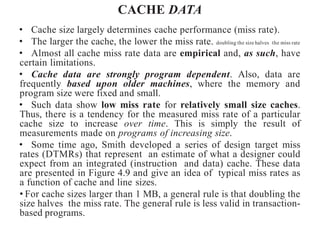 CACHE DATA
• Cache size largely determines cache performance (miss rate).
• The larger the cache, the lower the miss rate. doubling the size halves the miss rate
• Almost all cache miss rate data are empirical and, as such, have
certain limitations.
• Cache data are strongly program dependent. Also, data are
frequently based upon older machines, where the memory and
program size were fixed and small.
• Such data show low miss rate for relatively small size caches.
Thus, there is a tendency for the measured miss rate of a particular
cache size to increase over time. This is simply the result of
measurements made on programs of increasing size.
• Some time ago, Smith developed a series of design target miss
rates (DTMRs) that represent an estimate of what a designer could
expect from an integrated (instruction and data) cache. These data
are presented in Figure 4.9 and give an idea of typical miss rates as
a function of cache and line sizes.
• For cache sizes larger than 1 MB, a general rule is that doubling the
size halves the miss rate. The general rule is less valid in transaction-
based programs.
 