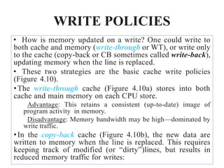 WRITE POLICIES
• How is memory updated on a write? One could write to
both cache and memory (write-through or WT), or write only
to the cache (copy-back or CB sometimes called write-back),
updating memory when the line is replaced.
• These two strategies are the basic cache write policies
(Figure 4.10).
•The write-through cache (Figure 4.10a) stores into both
cache and main memory on each CPU store.
Advantage: This retains a consistent (up-to-date) image of
program activity in memory.
Disadvantage: Memory bandwidth may be high—dominated by
write traffic.
•In the copy-back cache (Figure 4.10b), the new data are
written to memory when the line is replaced. This requires
keeping track of modified (or “dirty”)lines, but results in
reduced memory traffic for writes:
 