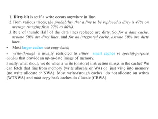 1. Dirty bit is set if a write occurs anywhere in line.
2.From various traces, the probability that a line to be replaced is dirty is 47% on
average (ranging from 22% to 80%).
3.Rule of thumb: Half of the data lines replaced are dirty. So, for a data cache,
assume 50% are dirty lines, and for an integrated cache, assume 30% are dirty
lines.
• Most larger caches use copy-back;
• write-through is usually restricted to either small caches or special-purpose
caches that provide an up-to-date image of memory.
Finally, what should we do when a write (or store) instruction misses in the cache? We
can fetch that line from memory (write allocate or WA) or just write into memory
(no write allocate or NWA). Most write-through caches do not allocate on writes
(WTNWA) and most copy back caches do allocate (CBWA).
 