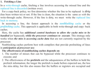 1. Fetching a Line
In a write-through cache, fetching a line involves accessing the missed line and the
replaced line is discarded (written over).
For a copy-back policy, we first determine whether the line to be replaced is dirty
(has been written to) or not. If the line is clean, the situation is the same as with the
write-through cache. However, if the line is dirty, we must write the replaced line
back to memory.
In accessing a line, the fastest approach is the nonblocking cache or the
prefetching cache. This approach is applicable in both write-through and copy- back
caches.
Here, the cache has additional control hardware to allow the cache miss to be
handled (or bypassed), while the processor continues to execute. This strategy only
works when the miss is accessing cache data that are not currently required by the
processor.
Nonblocking caches perform best with compilers that provide prefetching of lines
in anticipation of processor use.
The effectiveness of nonblocking caches depends on
1. The number of misses that can be bypassed while the processor continues to
execute; and
2. The effectiveness of the prefetch and the adequateness of the buffers to hold the
prefetch information; the longer the prefetch is made before expected use, the less
the miss delay, but this also means that the buffers or registers are occupied and
 
