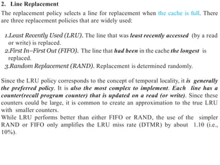 2. Line Replacement
The replacement policy selects a line for replacement when the cache is full. There
are three replacement policies that are widely used:
1.Least Recently Used (LRU). The line that was least recently accessed (by a read
or write) is replaced.
2.First In–First Out (FIFO). The line that had been in the cache the longest is
replaced.
3.Random Replacement (RAND). Replacement is determined randomly.
Since the LRU policy corresponds to the concept of temporal locality, it is generally
the preferred policy. It is also the most complex to implement. Each line has a
counter(recall program counter) that is updated on a read (or write). Since these
counters could be large, it is common to create an approximation to the true LRU
with smaller counters.
While LRU performs better than either FIFO or RAND, the use of the simpler
RAND or FIFO only amplifies the LRU miss rate (DTMR) by about 1.10 (i.e.,
10%).
 