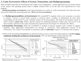 3. Cache Environment: Effects of System, Transactions, and Multiprogramming
Most available cache data are based upon trace studies of user applications. Actual applications are run in the context
of the system. The operating system tends to slightly increase (20% or so) the miss rate experienced by a user
program.
Multiprogramming environments create special demands on a cache. In such environments, the cache miss rates
may not be affected by increasing cache size. There are two environments:
1.A Multiprogrammed(here 2) Environment. The system(OS??), together with several programs, is resident
in memory. Control is passed from program to program after a number of instructions, Q, have been
executed(but not all instns???), and eventually returns to the first program. This kind of environment results in
what is called a warm cache. When a process returns for continuing execution, it finds some, but not all, of its
most recently used lines in the cache, increasing the expected miss rate (Figure 4.11 illustrates the effect).
2.Transaction Processing. While the system(OS?) is resident in memory together with a number of support
programs, short applications (transactions) run through to completion. Each application consists of Q
instructions. This kind of environment is sometimes called a cold cache. Figure 4.12 illustrates the situation.
3.Both of the preceding environments are characterized by passing control from one program to another before
completely loading the working set of the program. This can significantly increase the miss rate.
Multiprogramming level = 2
Line size = 16 bytes
0.001
0.01
0.1
1.0
10 100 1000 10,000 100,000 1,000,000
Cache size
Figure 4.11 Warm cache: cache miss rates for a multiprogrammed environment
switching processes after Q instructions.
Miss
rate
(memory references)
100
1000
10,000
20,000
100,000
effects
DTMR
10–1
100
16-byte line, four-way associative
10–2
101
102
103
104
105
106
Cache size (bytes)
Figure 4.12 Cold cache: cache miss rates for a transaction environment switching
processes after Q instructions.
Miss
rate
 