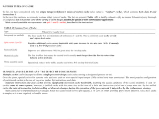 9.OTHER TYPES OF CACHE
So far, we have considered only the simple integrated(doesn’t mean p+cache) cache (also called a “unified” cache), which contains both data D and
instructions I.
In the next few sections, we consider various other types of cache. The list we present (Table 4.5) is hardly exhaustive (by no means Exhaustive(very thorough
or complete)) but it illustrates some of the variety of cache designs possible for special or even commonplace applications.
Most currently available microprocessors use split I - and D - caches, described in the next section
TABLE 4.5 Common Types of Cache
Type Where It Is Usually Used
Integrated (or unified) The basic cache that accommodates all references (I and D). This is commonly used as the second-
and higher-level cache.
Provides additional cache access bandwidth with some increase in the miss rate (MR). Commonly
used as a first-level processor cache.
Improves area effectiveness (MR for given area) for on-chip cache.
The first level has fast access; the second level is usually much larger than the first to reduce time
delay in a first-level miss.
Specialized, reduces write traffic, usually used with a WT on-chip first-level cache.
Split caches I and D
Sectored cache
Multilevel cache
Write assembly cache
10. SPLIT I- AND D-CACHES AND THE EFFECT OF CODE DENSITY
Multiple caches can be incorporated into a single processor design, each cache serving a designated process or use.
Over the years, special caches for systems code and user code or even special input/output (I/O) caches have been considered. The most popular configuration
of partitioned caches is the use of separate caches for instructions and data.
Separate instruction and data caches provide significantly increased cache bandwidth, doubling the access capability of the cache ensemble. I- and D-
caches come at some expense, however; a unified cache with the same size as the sum of a data and instruction cache has a lower miss rate. In the unified
cache, the ratio of instruction to data working set elements changes during the execution of the program and is adapted to by the replacement strategy.
Split caches have implementation advantages. Since the caches need not be split equally, a 75–25% or other split may prove more effective. Also, the I-cache
is simpler as it is not required to handle stores.
 