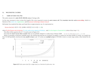 11. MULTILEVEL CACHES
1. Limits on Cache Array Size
The cache consists of a static RAM (SRAM) array of storage cells.
As the array increases in size, so does the length of the wires required to access its most remote cell. This translates into the cache access delay, which is a
function of the cache size, organization, and the process technology (feature size, f).
McFarland has modeled the delay and found that an approximation can be represented as
Access time ns  0.35 3.8f  0.006  0.025f C 1 0.31 1 A,
where f is the feature size in microns, C is the cache array capacity in kilobyte, and A is the degree of associativity (where direct map = 1).
The effect of this equation (for A = 1) can be seen in Figure 4.13.
If we limit the level 1 access time to under 1ns, we are probably limited to a cache array of about 32KB. 1ns  0.35 3.8f 0.0060.025f C10.311 . 1,=>c=32kb
While it is possible to interleave multiple arrays, the interleaving itself has an overhead. So usually, L1 caches are less than 64 KB; L2 caches are usually less
than 512 KB (probably interleaved using smaller arrays); and L3 caches use multiple arrays of 256 KB or more to create large caches, often limited by die
size. 6
Time
(ns)
f = 0.13
f = 0.09
5
f = 0.065
4
3
2
1
1 2 4 8 16 32 64 128 256 512
Size (KB)
Figure 4.13 Cache access time (for a single array) as a function of cache array size.
 