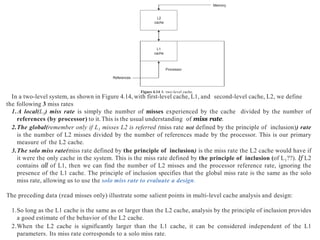 Processor
References
Figure 4.14 A two-level cache.
L1
cache
L2
cache
Memory
In a two-level system, as shown in Figure 4.14, with first-level cache, L1, and second-level cache, L2, we define
the following 3 miss rates
1.A local(L1) miss rate is simply the number of misses experienced by the cache divided by the number of
references (by processor) to it.This is the usual understanding of miss rate.
2.The global(remember only if L1 misses L2 is referred (miss rate not defined by the principle of inclusion)) rate
is the number of L2 misses divided by the number of references made by the processor. This is our primary
measure of the L2 cache.
3.The solo miss rate(miss rate defined by the principle of inclusion) is the miss rate the L2 cache would have if
it were the only cache in the system. This is the miss rate defined by the principle of inclusion (of L1??). If L2
contains all of L1, then we can find the number of L2 misses and the processor reference rate, ignoring the
presence of the L1 cache. The principle of inclusion specifies that the global miss rate is the same as the solo
miss rate, allowing us to use the solo miss rate to evaluate a design.
The preceding data (read misses only) illustrate some salient points in multi-level cache analysis and design:
1.So long as the L1 cache is the same as or larger than the L2 cache, analysis by the principle of inclusion provides
a good estimate of the behavior of the L2 cache.
2.When the L2 cache is significantly larger than the L1 cache, it can be considered independent of the L1
parameters. Its miss rate corresponds to a solo miss rate.
 