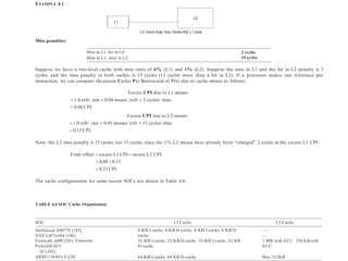 EXAMPLE 4.1
SOC L1 Cache L2 Cache
NetSilicon NS9775 [185]
NXP LH7A404 [186]
Freescale e600 [101] Freescale
PowerQUICC
III [102]
ARM1136J(F)-S [24]
8-KB I-cache, 4-KB D-cache 8-KB I-cache, 8-KB D-
cache
32-KB I-cache, 32-KB D-cache 32-KB I-cache, 32-KB
D-cache
—
—
1 MB with ECC 256 KBwith
ECC
64-KB I-cache, 64-KB D-cache Max 512KB
L1
L2
L2 more than four times the L1 size
Miss penalties:
Miss in L1, hit in L2:
Miss in L1, miss in L2:
2 cycles
15 cycles
Suppose we have a two-level cache with miss rates of 4% (L1) and 1% (L2). Suppose the miss in L1 and the hit in L2 penalty is 2
cycles, and the miss penalty in both caches is 15 cycles (13 cycles more than a hit in L2). If a processor makes one reference per
instruction, we can compute the excess Cycles Per Instruction (CPIs) due to cache misses as follows:
Excess CPI due to L1 misses
 1.0 refr/ inst  0.04 misses /refr  2 cycles/ miss
 0.08 CPI
Excess CPI due to L2 misses
 1.0 refr/ inst  0.01 misses/ refr  13 cycles/ miss
 0.13 CPI.
Note: the L2 miss penalty is 13 cycles, not 15 cycles, since the 1% L2 misses have already been “charged” 2 cycles in the excess L1 CPI:
Total effect  excess L1 CPI  excess L2 CPI
 0.08 0.13
 0.21CPI.
The cache configurations for some recent SOCs are shown in Table 4.6.
TABLE 4.6 SOC Cache Organization
 