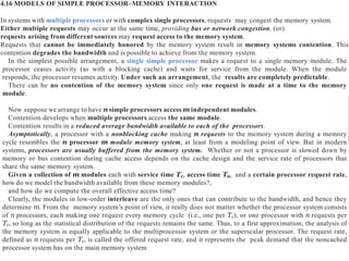 4.16 MODELS OF SIMPLE PROCESSOR–MEMORY INTERACTION
In systems with multiple processors or with complex single processors, requests may congest the memory system.
Either multiple requests may occur at the same time, providing bus or network congestion, (or)
requests arising from different sources may request access to the memory system.
Requests that cannot be immediately honored by the memory system result in memory systems contention. This
contention degrades the bandwidth and is possible to achieve from the memory system.
In the simplest possible arrangement, a single simple processor makes a request to a single memory module. The
processor ceases activity (as with a blocking cache) and waits for service from the module. When the module
responds, the processor resumes activity. Under such an arrangement, the results are completely predictable.
There can be no contention of the memory system since only one request is made at a time to the memory
module.
Now suppose we arrange to have n simple processors access m independent modules.
Contention develops when multiple processors access the same module.
Contention results in a reduced average bandwidth available to each of the processors.
Asymptotically, a processor with a nonblocking cache making n requests to the memory system during a memory
cycle resembles the n processor m module memory system, at least from a modeling point of view. But in modern
systems, processors are usually buffered from the memory system. Whether or not a processor is slowed down by
memory or bus contention during cache access depends on the cache design and the service rate of processors that
share the same memory system.
Given a collection of m modules each with service time Tc, access time Ta, and a certain processor request rate,
how do we model the bandwidth available from these memory modules?,
and how do we compute the overall effective access time?
Clearly, the modules in low-order interleave are the only ones that can contribute to the bandwidth, and hence they
determine m. From the memory system’s point of view, it really does not matter whether the processor system consists
of n processors, each making one request every memory cycle (i.e., one per Tc), or one processor with n requests per
Tc, so long as the statistical distribution of the requests remains the same. Thus, to a first approximation, the analysis of
the memory system is equally applicable to the multiprocessor system or the superscalar processor. The request rate,
defined as n requests per Tc, is called the offered request rate, and it represents the peak demand that the noncached
processor system has on the main memory system
 