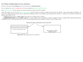 Modeling assumption: Asymptotically, these are equivalent.
4.16.1 Models of Multiple Simple Processors and Memory
In order to develop a useful memory model, we need a model of the processor.
For our analysis, we model a single processor as an ensemble of multiple simple processors.
Each simple processor issues a request as soonas its previous request has been satisfied.
Under this model, we can vary the number of processors and the number of memory modules and maintain the address request/data supply equilibrium. To
convert the single processor model into an equivalent multiple processor, the designer must determine the number of requests to the memory module per
module service time, Ts = Tc.
A simple processor makes a single request and waits for a response from memory.
A pipelined processor makes multiple requests for various buffers before waiting for a memory response. There is an approximate equivalence between
n simple processors, each requesting once every Ts, and one pipelined processor making n requests every Ts (Figure 4.28).
Figure 4.28 Finding simple processor equivalence.
n processors making one request each Tc
One processor making n
requests each Tc
 