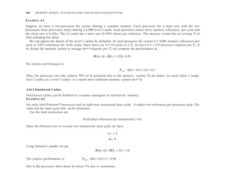 160 MEMORY DESIGN: SYSTEM-ON-CHIP AND BOARD-BASEDSYSTEMS
EXAMPLE 4.2
Suppose we have a two-processor die system sharing a common memory. Each processor die is dual core with the two
processors (four processors total) sharing a 4-MB level 2 cache. Each processor makes three memory references per cycle and
the clock rate is 4 GHz. The L2 cache has a miss rate of 0.001 misses per reference. The memory system has an average Ts of
24ns including bus delay.
We can ignore the details of the level 1 caches by inclusion. So each processor die creates 6 × 0.001 memory references per
cycle or 0.012 references for both cycles. Since there are 4 × 24 cycles in a Ts, we have n = 1.152 processor requests per Ts. If
we design the memory system to manage m= 4 requests per Ts, we compute the performance as
Bm, n  B4, 1.152 0.81.
The relative performance is
Thus, the processor can only achieve 70% of its potential due to the memory system. To do better, we need either a larger
level 2 cache (or a level 3 cache) or a much more elaborate memory system (m = 8).
4.16.3 Interleaved Caches
Interleaved caches can be handled in a manner analogous to interleaved memory.
EXAMPLE 4.3
An early Intel Pentium™ processor had an eight-way interleaved data cache. It makes two references per processor cycle. The
cache has the same cycle time as the processor.
For the Intel instruction set,
Prob data references per instruction  0.6.
Since the Pentium tries to execute two instructions each cycle, we have
n  1, 2,
m 8.
Using Strecker’s model, we get
Bm, n  B8, 1.2 1.18.
The relative performance is Prel B/n  0.8/1.2  0.98.
that is, the processor slows down by about 2% due to contention.
Prel B/n  0.8/1.152  0.7.
 