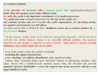17. CONCLUSIONS
Cache provides the processor with a memory access time significantly(relatively??)
faster than the memory access time without cache.
As such, the cache is an important constituent in the modern processor.
The cache miss rate is largely determined by the size of the cache, but
any estimate of miss rate must consider the cache organization, the operating system,
the system’s environment, and I/O effects.
As cache access time is limited by size, multilevel caches are a common feature of on-
die processor designs.
On-die memory design seems to be relatively manageable especially with the advent of
eDRAM, but off-die memory design is an especially difficult problem. The primary
objective of such designs is capacity (or size); however, large memory capacity and pin
limitations necessarily imply slow access times.
Even if die access is fast, the system’s overhead,
including bus signal transmission,
error checking, and address distribution, adds significant delay.
Indeed, these overhead delays have increased relative to decreasing machine cycle
times. Faced with a hundred-cycle memory access time, the designer can provide
adequate memory bandwidth to match the request rate of the processor only by a very
large multilevel cache.
 