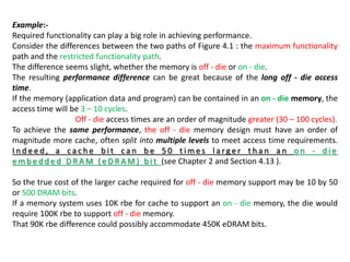 Example:-
Required functionality can play a big role in achieving performance.
Consider the differences between the two paths of Figure 4.1 : the maximum functionality
path and the restricted functionality path.
The difference seems slight, whether the memory is off - die or on - die.
The resulting performance difference can be great because of the long off - die access
time.
If the memory (application data and program) can be contained in an on - die memory, the
access time will be 3 – 10 cycles.
Off - die access times are an order of magnitude greater (30 – 100 cycles).
To achieve the same performance, the off - die memory design must have an order of
magnitude more cache, often split into multiple levels to meet access time requirements.
I n d e e d , a c a c h e b i t c a n b e 5 0 t i m e s l a rg e r t h a n a n o n - d i e
e m b e d d e d D R A M ( e D R A M ) b i t (see Chapter 2 and Section 4.13 ).
So the true cost of the larger cache required for off - die memory support may be 10 by 50
or 500 DRAM bits.
If a memory system uses 10K rbe for cache to support an on - die memory, the die would
require 100K rbe to support off - die memory.
That 90K rbe difference could possibly accommodate 450K eDRAM bits.
 