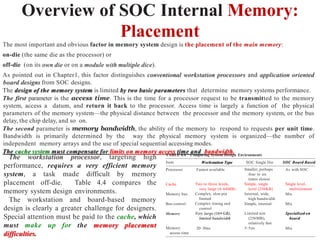 Overview of SOC Internal Memory:
Placement
The most important and obvious factor in memory system design is the placement of the main memory:
on-die (the same die as the processor) or
off-die (on its own die or on a module with multiple dice).
As pointed out in Chapter1, this factor distinguishes conventional workstation processors and application oriented
board designs from SOC designs.
The design of the memory system is limited by two basic parameters that determine memory systems performance.
The first parameter is the access time. This is the time for a processor request to be transmitted to the memory
system, access a datum, and return it back to the processor. Access time is largely a function of the physical
parameters of the memory system—the physical distance between the processor and the memory system, or the bus
delay, the chip delay, and so on.
The second parameter is memory bandwidth, the ability of the memory to respond to requests per unit time.
Bandwidth is primarily determined by the way the physical memory system is organized—the number of
independent memory arrays and the use of special sequential accessing modes.
The cache system must compensate for limits on memory access time and bandwidth.
TABLE 4.4 Comparing System Design Environments
Workstation Type SOC Single Die
Item SOC Board Based
Processor Fastest available Smaller, perhaps
four to six
times slower
Simple, single
level (256KB)
Internal, wide,
high bandwidth
Simple, internal
As with SOC
Cache Two to three levels,
very large (4–64MB)
Complex, slow pin
limited
Complex timing and
control
Very large (16+GB),
limited bandwidth
Single level,
multielement
Mix
Memory bus
Bus control Mix
Memory Limited size
(256MB),
relatively fast
3–5ns
Specialized on
board
Memory
access time
20–30ns Mix
The workstation processor, targeting high
performance, requires a very efficient memory
system, a task made difficult by memory
placement off-die. Table 4.4 compares the
memory system design environments.
The workstation and board-based memory
design is clearly a greater challenge for designers.
Special attention must be paid to the cache, which
must make up for the memory placement
difficulties.
 