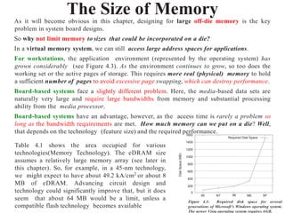 The Size of Memory
As it will become obvious in this chapter, designing for large off-die memory is the key
problem in system board designs.
So why not limit memory to sizes that could be incorporated on a die?
In a virtual memory system, we can still access large address spaces for applications.
For workstations, the application environment (represented by the operating system) has
grown considerably (see Figure 4.3). As the environment continues to grow, so too does the
working set or the active pages of storage. This requires more real (physical) memory to hold
a sufficient number of pages to avoid excessive page swapping, which can destroy performance.
Board-based systems face a slightly different problem. Here, the media-based data sets are
naturally very large and require large bandwidths from memory and substantial processing
ability from the media processor.
Board-based systems have an advantage, however, as the access time is rarely a problem so
long as the bandwidth requirements are met. How much memory can we put on a die? Well,
that depends on the technology (feature size) and the required performance..
0
1400
1200
1000
800
600
400
200
1600
XP
ME
98
NT
95
Disk
Space
(MB)
Required Disk Space
Figure 4.3: Required disk space for several
generations of Microsoft’s Windows operating system.
The newer Vista operating system requires 6GB.
Table 4.1 shows the area occupied for various
technologies(Memory Technology). The eDRAM size
assumes a relatively large memory array (see later in
this chapter). So, for example, in a 45-nm technology,
we might expect to have about 49.2 kA/cm2
or about 8
MB of eDRAM. Advancing circuit design and
technology could significantly improve that, but it does
seem that about 64 MB would be a limit, unless a
compatible flash technology becomes available
 