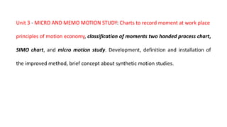 Unit 3 - MICRO AND MEMO MOTION STUDY: Charts to record moment at work place
principles of motion economy, classification of moments two handed process chart,
SIMO chart, and micro motion study. Development, definition and installation of
the improved method, brief concept about synthetic motion studies.
 