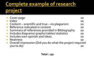  Cover page 10
 Index 10
 Content – scientific and true – no plagiarism 10
 Reference indicated in content 10
 Summary of references provided in Bibliography. 10
 Includes diagrams/ graphs/ tables/ statistics 10
 Includes own opinion and ideas. 10
 Neatness 10
 Overall impression (Did you do what the project required
you to do) 10
Total : 150
 