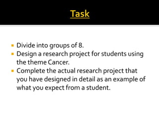  Divide into groups of 8.
 Design a research project for students using
the themeCancer.
 Complete the actual research project that
you have designed in detail as an example of
what you expect from a student.
 