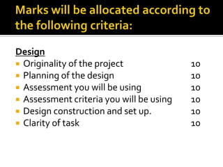 Design
 Originality of the project 10
 Planning of the design 10
 Assessment you will be using 10
 Assessment criteria you will be using 10
 Design construction and set up. 10
 Clarity of task 10
 