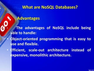 What are NoSQL Databases?
• The advantages of NoSQL include being
able to handle:
• Object-oriented programming that is easy to
use and flexible.
• Efficient, scale-out architecture instead of
expensive, monolithic architecture.
Advantages
 