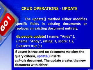 CRUD OPERATIONS - UPDATE
db.people.update( { name: "Andy" },
{ name: "Andy", rating: 1, score: 1 },
{ upsert: true } )
The update() method either modifies
specific fields in existing documents or
replaces an existing document entirely.
If upsert is true and no document matches the
query criteria, update() inserts
a single document. The update creates the new
document with either:
 