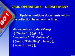 CRUD OPERATIONS – UPDATE MANY
db.inspectors.updateMany(
{ "Sector" : { $gt : 4 },
"inspector" : "R. Coltrane" },
{ $set: { "Patrolling" : false } },
{ upsert: true } );
Updates multiple documents within
the collection based on the filter.
 