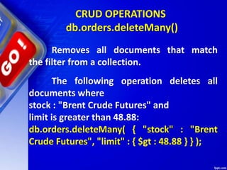 CRUD OPERATIONS
db.orders.deleteMany()
Removes all documents that match
the filter from a collection.
The following operation deletes all
documents where
stock : "Brent Crude Futures" and
limit is greater than 48.88:
db.orders.deleteMany( { "stock" : "Brent
Crude Futures", "limit" : { $gt : 48.88 } } );
 