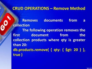 CRUD OPERATIONS – Remove Method
Removes documents from a
collection
The following operation removes the
first document from the
collection products where qty is greater
than 20:
db.products.remove( { qty: { $gt: 20 } },
true )
 