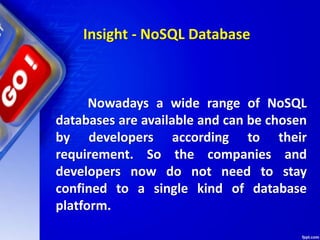 Nowadays a wide range of NoSQL
databases are available and can be chosen
by developers according to their
requirement. So the companies and
developers now do not need to stay
confined to a single kind of database
platform.
Insight - NoSQL Database
 