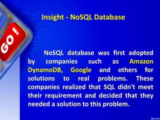 NoSQL database was first adopted
by companies such as Amazon
DynamoDB, Google and others for
solutions to real problems. These
companies realized that SQL didn't meet
their requirement and decided that they
needed a solution to this problem.
Insight - NoSQL Database
 