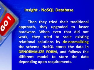 Insight - NoSQL Database
Then they tried their traditional
approach, they upgraded to faster
hardware. When even that did not
work, they tried to scale existing
relational solutions by de-normalizing
the schema. NoSQL stores the data in
DENORMALIZE FORM, and follows the
different model to store the data
depending upon requirements.
 