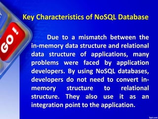 Key Characteristics of NoSQL Database
Due to a mismatch between the
in-memory data structure and relational
data structure of applications, many
problems were faced by application
developers. By using NoSQL databases,
developers do not need to convert in-
memory structure to relational
structure. They also use it as an
integration point to the application.
 