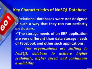 Key Characteristics of NoSQL Database
Relational databases were not designed
in such a way that they can run perfectly
on clusters.
The storage needs of an ERP application
are very different than data storage needs
of Facebook and other such applications.
The organizations are shifting to
NoSQL database to achieve higher
scalability, higher speed, and continuous
availability.
 