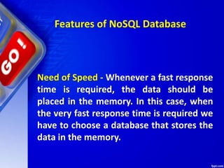 Features of NoSQL Database
Need of Speed - Whenever a fast response
time is required, the data should be
placed in the memory. In this case, when
the very fast response time is required we
have to choose a database that stores the
data in the memory.
 