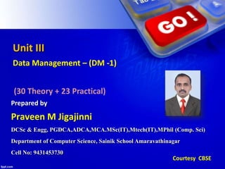 Unit III
Data Management – (DM -1)
(30 Theory + 23 Practical)
Prepared by
Courtesy CBSE
DCSc & Engg, PGDCA,ADCA,MCA.MSc(IT),Mtech(IT),MPhil (Comp. Sci)
Department of Computer Science, Sainik School Amaravathinagar
Cell No: 9431453730
Praveen M Jigajinni
 