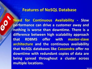 Features of NoSQL Database
Need for Continuous Availability - Slow
performance can drive a customer away and
nothing is worse than downtime. There is a
difference between high scalability approach
that RDBMS offer with master-slave
architecture and the continuous availability
that NoSQL databases like Cassandra offer no
downtime with redundant copies of data are
being spread throughout a cluster across
multiple locations.
 