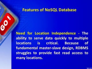 Features of NoSQL Database
Need for Location Independence - The
ability to serve data quickly to multiple
locations is critical. Because of
fundamental master-slave design, RDBMS
struggles to provide fast read access to
many locations.
 