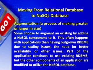 Moving From Relational Database
to NoSQL Database
Augmentation (a process of making greater
or larger in size)
Some choose to augment an existing by adding
a NoSQL component to it. This often happens
with applications than having outgrown RDBMS
due to scaling issues, the need for better
availability or other issues. Part of the
application continues to use existing RDBMS,
but the other components of an application are
modified to utilize the NoSQL database.
 